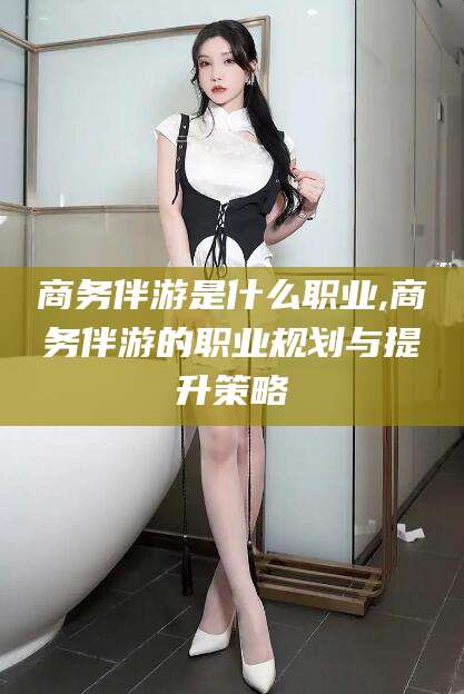 无为商务伴游是什么职业,商务伴游的职业规划与提升策略