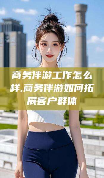 无为商务伴游工作怎么样,商务伴游如何拓展客户群体