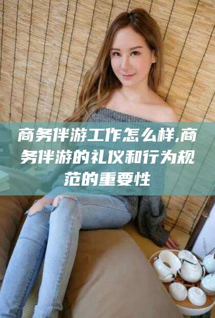 无为商务伴游工作怎么样,商务伴游的礼仪和行为规范的重要性