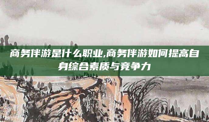无为商务伴游是什么职业,商务伴游如何提高自身综合素质与竞争力