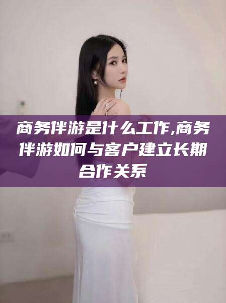 无为商务伴游是什么工作,商务伴游如何与客户建立长期合作关系
