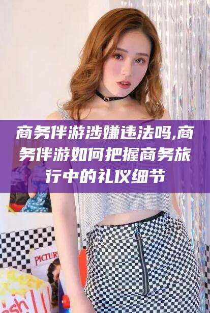 无为商务伴游涉嫌违法吗,商务伴游如何把握商务旅行中的礼仪细节