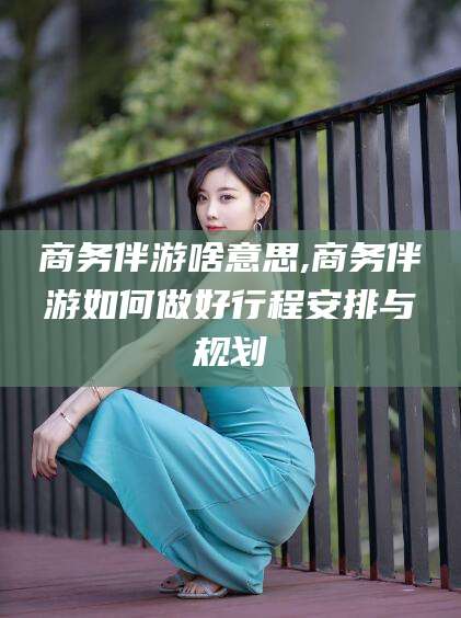 无为商务伴游啥意思,商务伴游如何做好行程安排与规划
