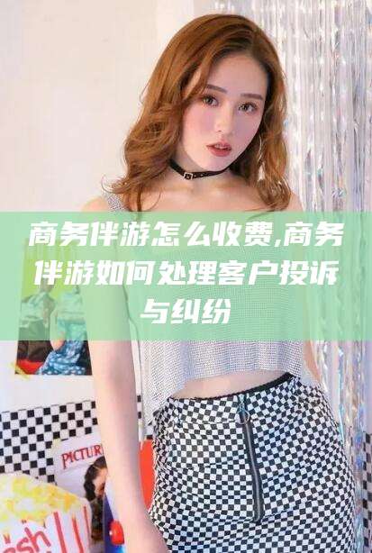 无为商务伴游怎么收费,商务伴游如何处理客户投诉与纠纷