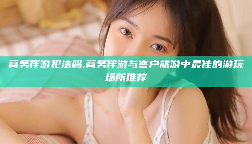 无为商务伴游犯法吗,商务伴游与客户旅游中最佳的游玩场所推荐