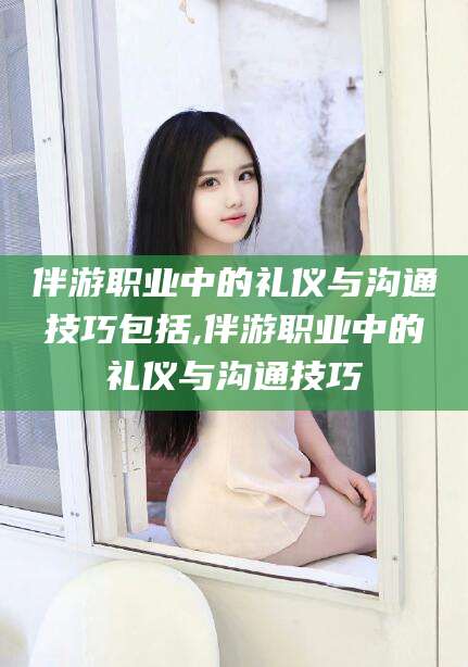 无为伴游职业中的礼仪与沟通技巧包括,伴游职业中的礼仪与沟通技巧
