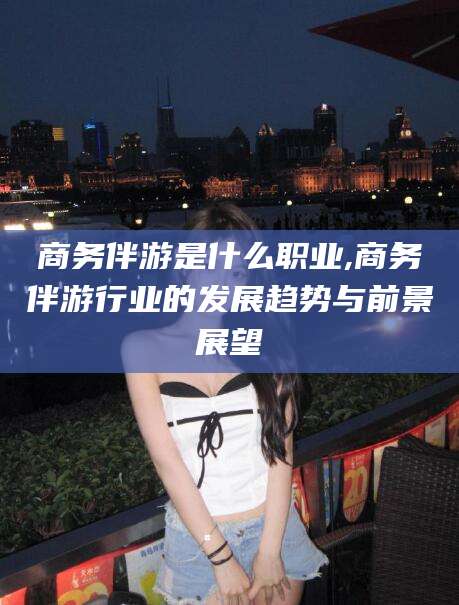 无为商务伴游是什么职业,商务伴游行业的发展趋势与前景展望