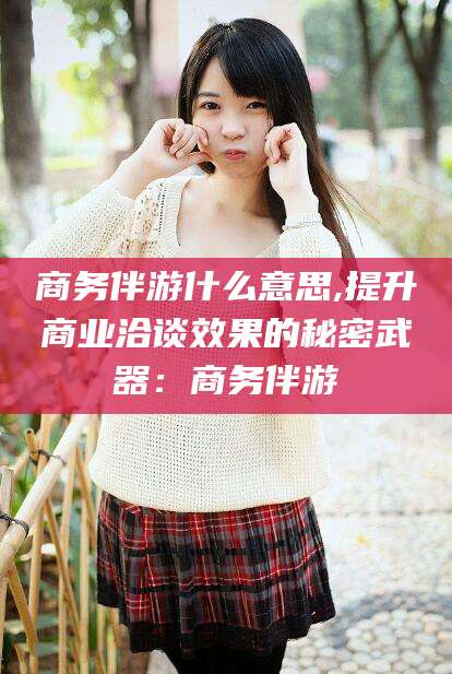 无为商务伴游什么意思,提升商业洽谈效果的秘密武器：商务伴游