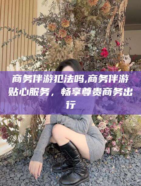 无为商务伴游犯法吗,商务伴游贴心服务，畅享尊贵商务出行