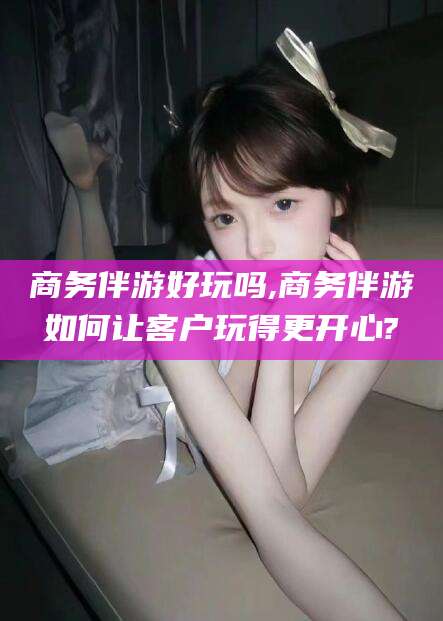 无为商务伴游好玩吗,商务伴游如何让客户玩得更开心?