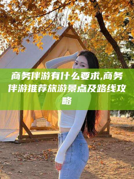 无为商务伴游有什么要求,商务伴游推荐旅游景点及路线攻略