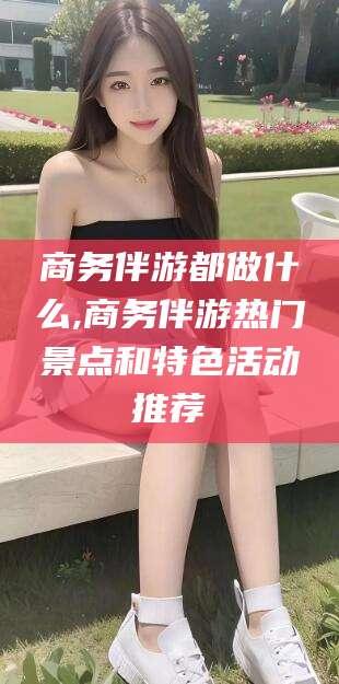 无为商务伴游都做什么,商务伴游热门景点和特色活动推荐