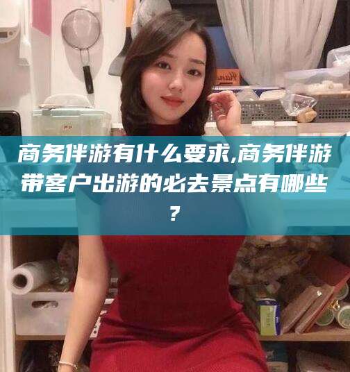 无为商务伴游有什么要求,商务伴游带客户出游的必去景点有哪些?