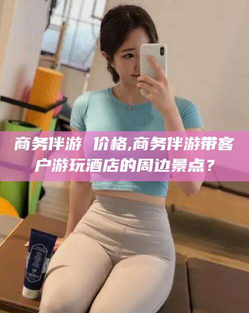 无为商务伴游 价格,商务伴游带客户游玩酒店的周边景点？