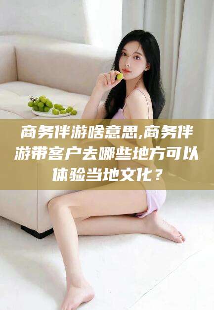 无为商务伴游啥意思,商务伴游带客户去哪些地方可以体验当地文化？