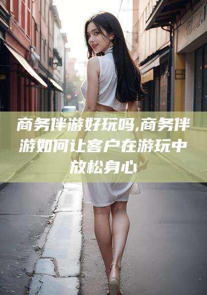 无为商务伴游好玩吗,商务伴游如何让客户在游玩中放松身心