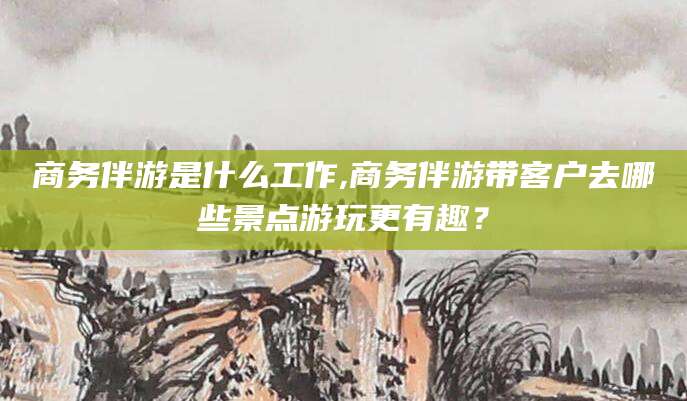 无为商务伴游是什么工作,商务伴游带客户去哪些景点游玩更有趣？