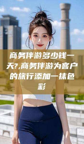 无为商务伴游多少钱一天?,商务伴游为客户的旅行添加一抹色彩