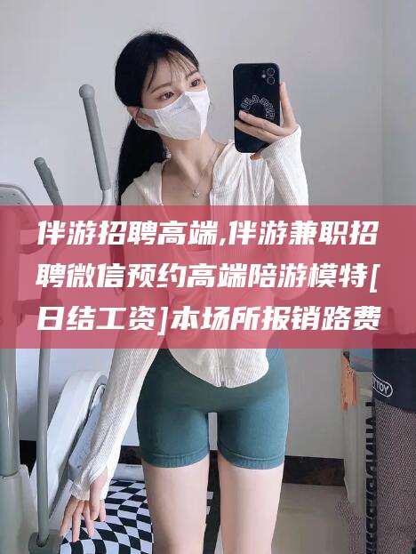 无为伴游招聘高端,伴游兼职招聘微信预约高端陪游模特[日结工资]本场所报销路费