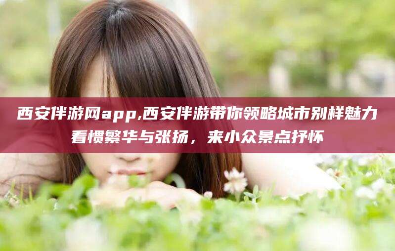无为西安伴游网app,西安伴游带你领略城市别样魅力看惯繁华与张扬，来小众景点抒怀