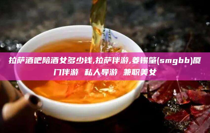 无为拉萨酒吧陪酒女多少钱,拉萨伴游,姜锡肇(smgbb)厦门伴游 私人导游 兼职美女