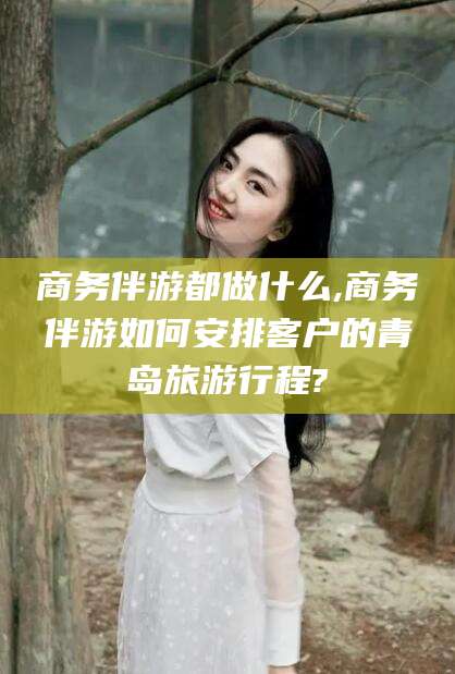 无为商务伴游都做什么,商务伴游如何安排客户的青岛旅游行程?