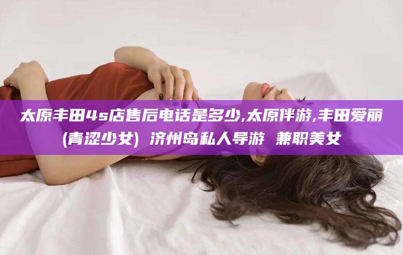 无为太原丰田4s店售后电话是多少,太原伴游,丰田爱丽(青涩少女) 济州岛私人导游 兼职美女