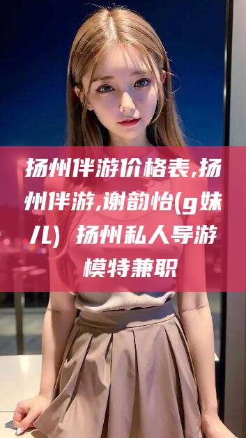 无为扬州伴游价格表,扬州伴游,谢韵怡(g妹儿) 扬州私人导游 模特兼职