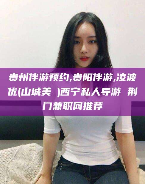 无为贵州伴游预约,贵阳伴游,凌波优(山城美姫)西宁私人导游 荆门兼职网推荐
