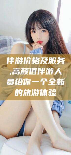 无为伴游价格及服务,高颜值伴游人员给你一个全新的旅游体验