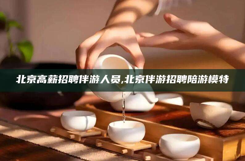 无为北京高薪招聘伴游人员,北京伴游招聘陪游模特