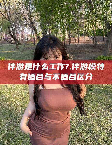 无为伴游是什么工作?,伴游模特有适合与不适合区分