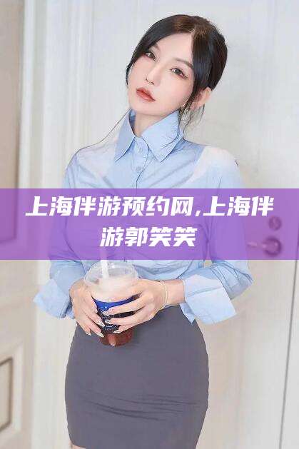 无为上海伴游预约网,上海伴游郭笑笑