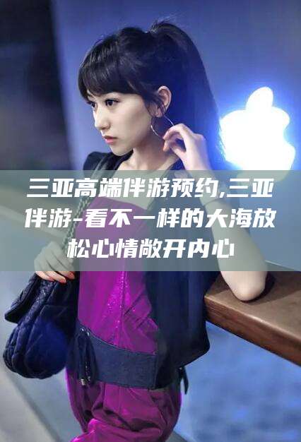 无为三亚高端伴游预约,三亚伴游-看不一样的大海放松心情敞开内心