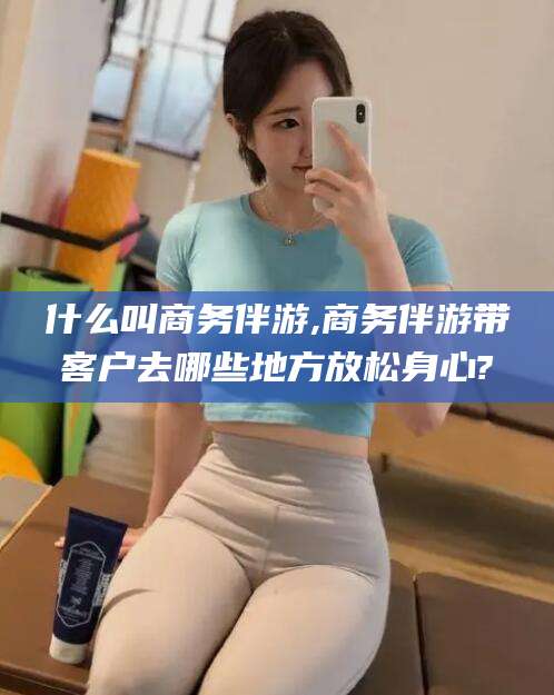 无为什么叫商务伴游,商务伴游带客户去哪些地方放松身心?
