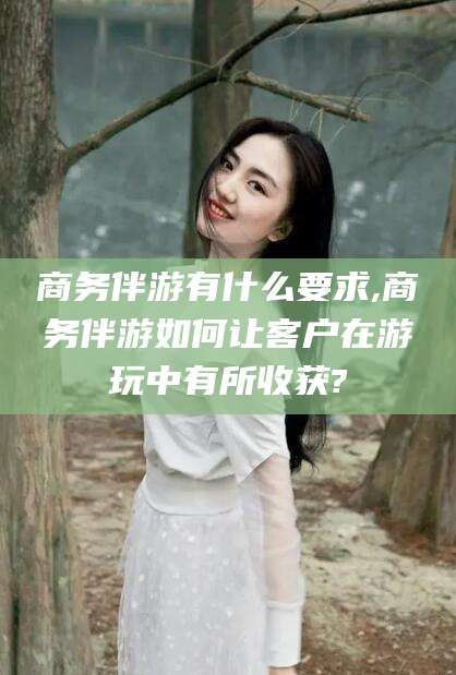 无为商务伴游有什么要求,商务伴游如何让客户在游玩中有所收获?