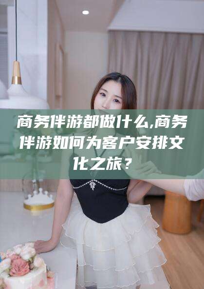 无为商务伴游都做什么,商务伴游如何为客户安排文化之旅？