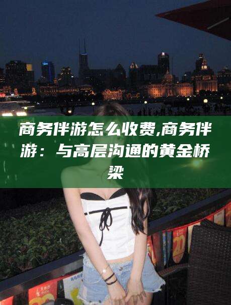 无为商务伴游怎么收费,商务伴游：与高层沟通的黄金桥梁