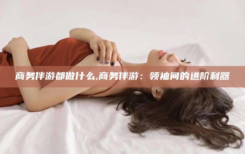 无为商务伴游都做什么,商务伴游：领袖间的进阶利器