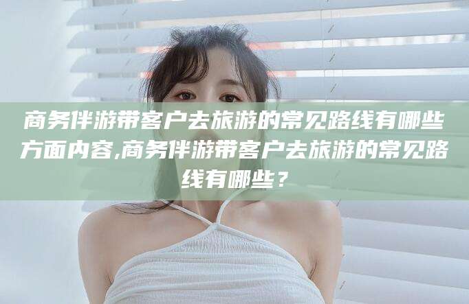 无为商务伴游带客户去旅游的常见路线有哪些方面内容,商务伴游带客户去旅游的常见路线有哪些？