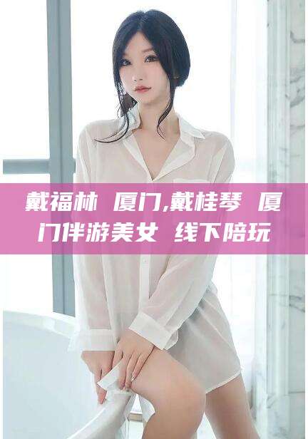 无为戴福林 厦门,戴桂琴 厦门伴游美女 线下陪玩