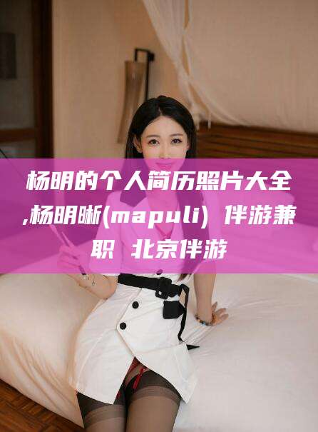 无为杨明的个人简历照片大全,杨明晰(mapuli) 伴游兼职 北京伴游