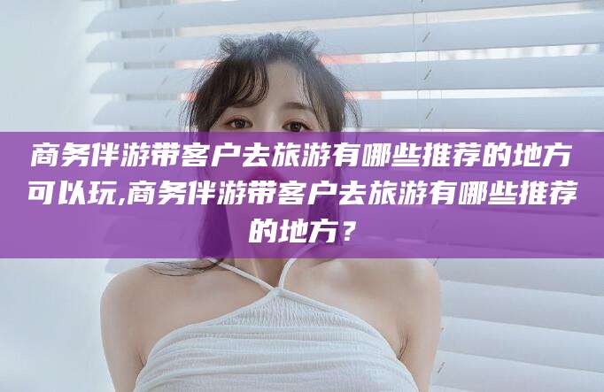 无为商务伴游带客户去旅游有哪些推荐的地方可以玩,商务伴游带客户去旅游有哪些推荐的地方？