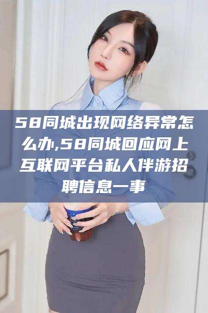 无为58同城出现网络异常怎么办,58同城回应网上互联网平台私人伴游招聘信息一事