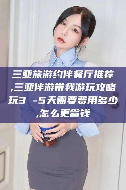 无为三亚旅游约伴餐厅推荐,三亚伴游带我游玩攻略玩3 -5天需要费用多少,怎么更省钱