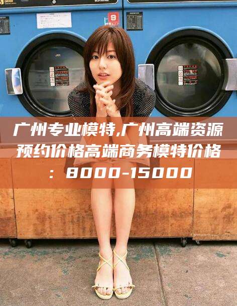 无为广州专业模特,广州高端资源预约价格高端商务模特价格：8000-15000