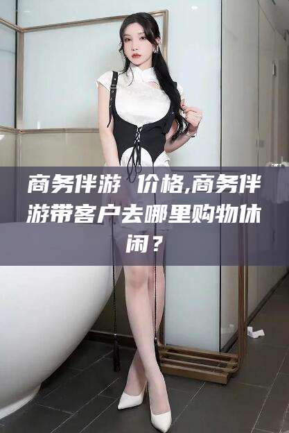 无为商务伴游 价格,商务伴游带客户去哪里购物休闲？