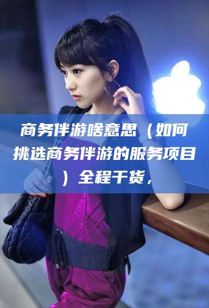 无为商务伴游啥意思（如何挑选商务伴游的服务项目）全程干货，