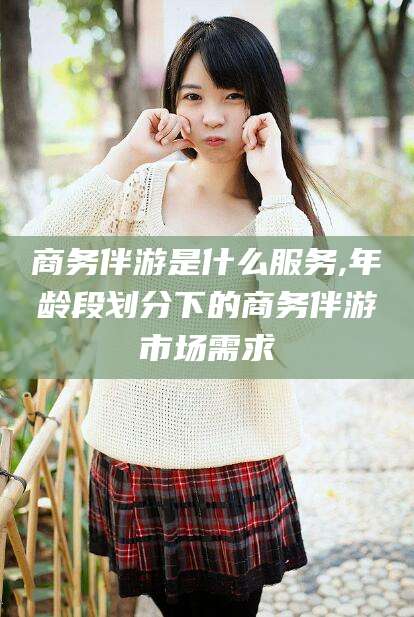 无为商务伴游是什么服务,年龄段划分下的商务伴游市场需求