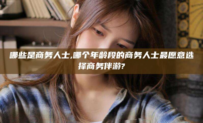 无为哪些是商务人士,哪个年龄段的商务人士最愿意选择商务伴游?